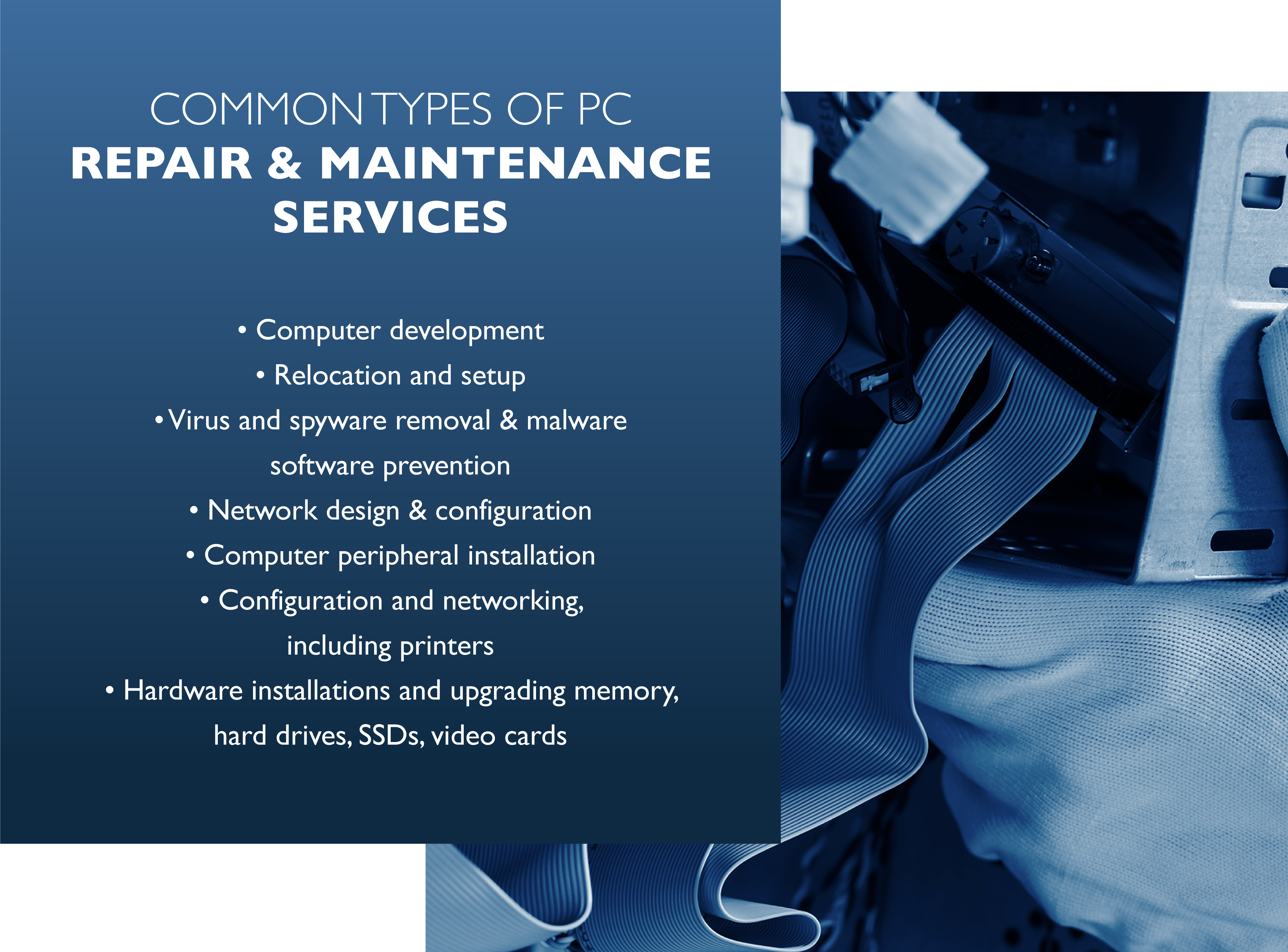 COMMON TYPES OF PC REPAIR & MAINTENANCE SERVICES, Computer development, Relocation and setup, Virus and spyware removal & malware software prevention, Network design & configuration, Computer peripheral installation, Configuration and networking, including printers,Hardware installations and upgrading memory, hard drives, SSDs, video cards